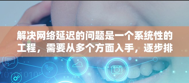 解决网络延迟的问题是一个系统性的工程，需要从多个方面入手，逐步排查和优化。以下是一个详细而系统的解决方案