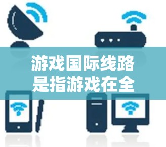 游戏国际线路是指游戏在全球市场的销售渠道和运营模式,主要包括以下内容 游戏国际线路是指游戏在全球市场的销售渠道和运营模式,主要包括以下内容