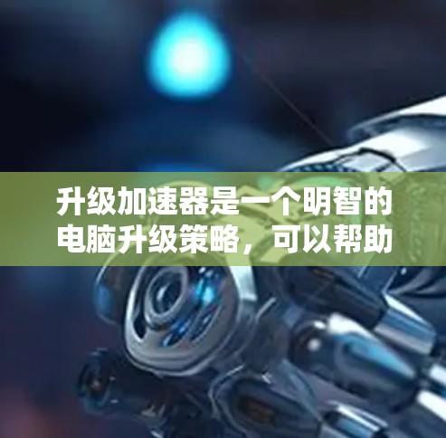 升级加速器是一个明智的电脑升级策略，可以帮助提升性能，减少等待时间。以下是一个详细的步骤指南，帮助您顺利完成加速器升级