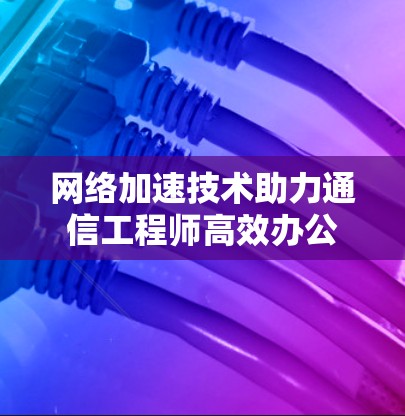 网络加速技术助力通信工程师高效办公