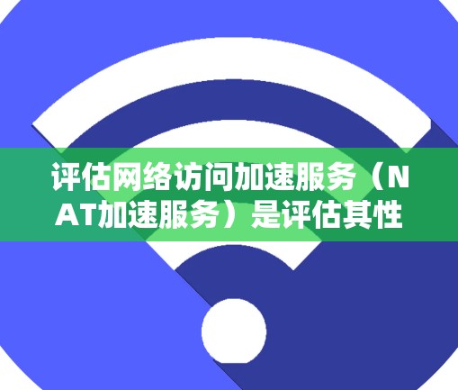 评估网络访问加速服务（NAT加速服务）是评估其性能、可靠性和适用性的关键步骤。以下是一个全面且详细的评估标准，帮助你在选择或评估网络加速服务时更清晰地了解其优缺点