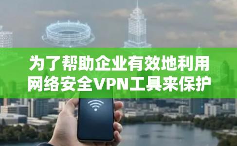 为了帮助企业有效地利用网络安全VPN工具来保护数据和隐私,以下是一个结构化的总结 为了帮助企业有效地利用网络安全VPN工具来保护数据和隐私,以下是一个结构化的总结