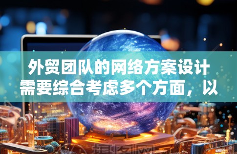 外贸团队的网络方案设计需要综合考虑多个方面，以确保团队高效、安全地进行国际化的业务活动。以下是一个详细的网络方案设计指南